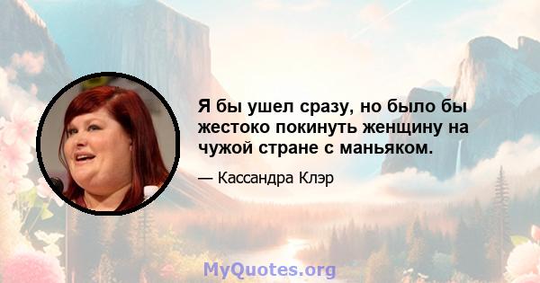 Я бы ушел сразу, но было бы жестоко покинуть женщину на чужой стране с маньяком.