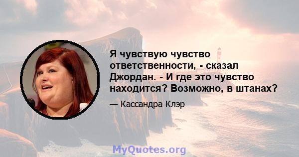 Я чувствую чувство ответственности, - сказал Джордан. - И где это чувство находится? Возможно, в штанах?