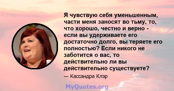 Я чувствую себя уменьшенным, части меня заносят во тьму, то, что хорошо, честно и верно - если вы удерживаете его достаточно долго, вы теряете его полностью? Если никого не заботится о вас, то действительно ли вы