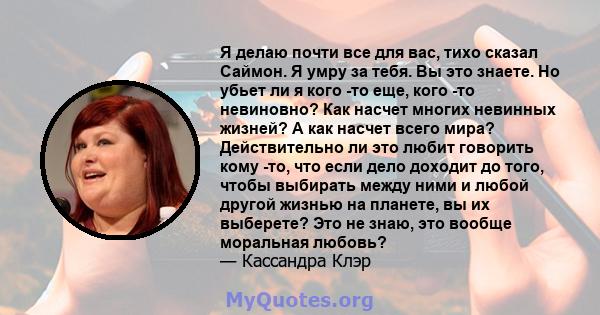 Я делаю почти все для вас, тихо сказал Саймон. Я умру за тебя. Вы это знаете. Но убьет ли я кого -то еще, кого -то невиновно? Как насчет многих невинных жизней? А как насчет всего мира? Действительно ли это любит