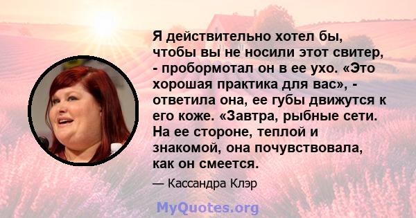 Я действительно хотел бы, чтобы вы не носили этот свитер, - пробормотал он в ее ухо. «Это хорошая практика для вас», - ответила она, ее губы движутся к его коже. «Завтра, рыбные сети. На ее стороне, теплой и знакомой,