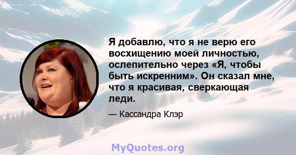 Я добавлю, что я не верю его восхищению моей личностью, ослепительно через «Я, чтобы быть искренним». Он сказал мне, что я красивая, сверкающая леди.