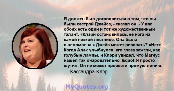 Я должен был договориться о том, что вы были сестрой Джейса, - сказал он. - У вас обоих есть один и тот же художественный талант. «Клэри остановилась, ее нога на самой низкой лестнице. Она была ошеломлена.« Джейс может