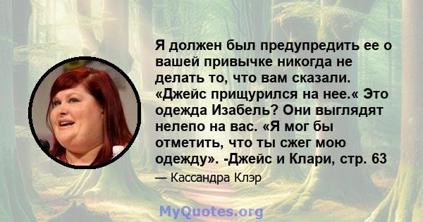 Я должен был предупредить ее о вашей привычке никогда не делать то, что вам сказали. «Джейс прищурился на нее.« Это одежда Изабель? Они выглядят нелепо на вас. «Я мог бы отметить, что ты сжег мою одежду». -Джейс и