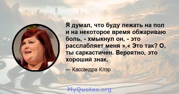 Я думал, что буду лежать на пол и на некоторое время обжариваю боль, - хмыкнул он, - это расслабляет меня ».« Это так? О, ты саркастичен. Вероятно, это хороший знак.