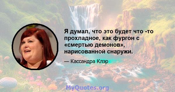 Я думал, что это будет что -то прохладное, как фургон с «смертью демонов», нарисованной снаружи.