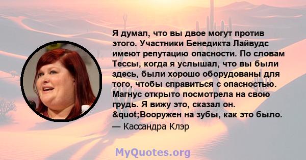 Я думал, что вы двое могут против этого. Участники Бенедикта Лайвудс имеют репутацию опасности. По словам Тессы, когда я услышал, что вы были здесь, были хорошо оборудованы для того, чтобы справиться с опасностью.