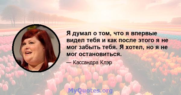 Я думал о том, что я впервые видел тебя и как после этого я не мог забыть тебя. Я хотел, но я не мог остановиться.