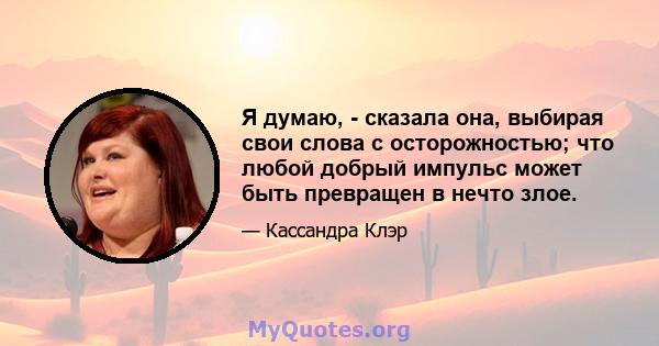 Я думаю, - сказала она, выбирая свои слова с осторожностью; что любой добрый импульс может быть превращен в нечто злое.