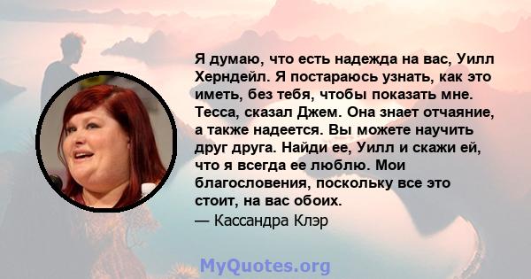 Я думаю, что есть надежда на вас, Уилл Херндейл. Я постараюсь узнать, как это иметь, без тебя, чтобы показать мне. Тесса, сказал Джем. Она знает отчаяние, а также надеется. Вы можете научить друг друга. Найди ее, Уилл и 