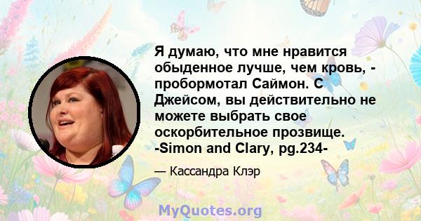 Я думаю, что мне нравится обыденное лучше, чем кровь, - пробормотал Саймон. С Джейсом, вы действительно не можете выбрать свое оскорбительное прозвище. -Simon and Clary, pg.234-