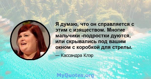 Я думаю, что он справляется с этим с изяществом. Многие мальчики -подростки дуются, или скрывались под вашим окном с коробкой для стрелы.