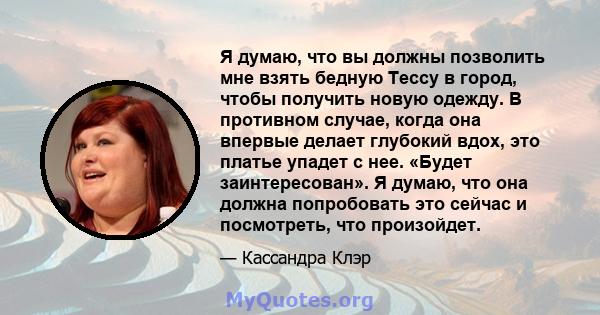 Я думаю, что вы должны позволить мне взять бедную Тессу в город, чтобы получить новую одежду. В противном случае, когда она впервые делает глубокий вдох, это платье упадет с нее. «Будет заинтересован». Я думаю, что она