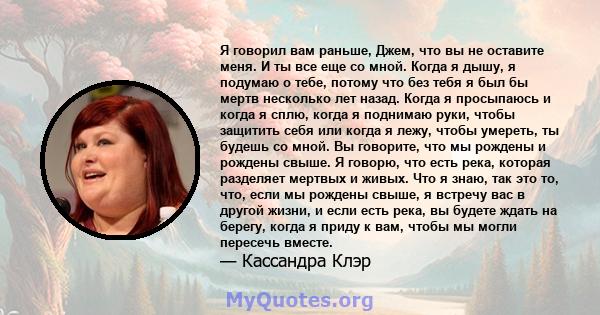 Я говорил вам раньше, Джем, что вы не оставите меня. И ты все еще со мной. Когда я дышу, я подумаю о тебе, потому что без тебя я был бы мертв несколько лет назад. Когда я просыпаюсь и когда я сплю, когда я поднимаю