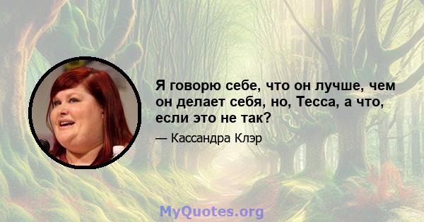 Я говорю себе, что он лучше, чем он делает себя, но, Тесса, а что, если это не так?