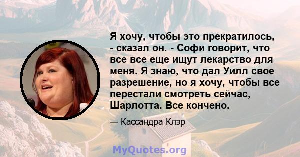 Я хочу, чтобы это прекратилось, - сказал он. - Софи говорит, что все все еще ищут лекарство для меня. Я знаю, что дал Уилл свое разрешение, но я хочу, чтобы все перестали смотреть сейчас, Шарлотта. Все кончено.