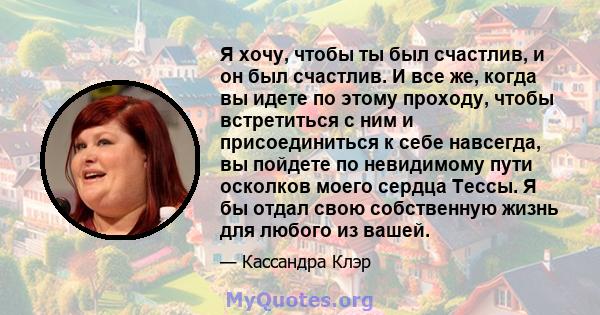 Я хочу, чтобы ты был счастлив, и он был счастлив. И все же, когда вы идете по этому проходу, чтобы встретиться с ним и присоединиться к себе навсегда, вы пойдете по невидимому пути осколков моего сердца Тессы. Я бы