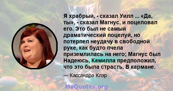 Я храбрый, - сказал Уилл ... «Да, ты», - сказал Магнус, и поцеловал его. Это был не самый драматический поцелуй, но потерпел неудачу в свободной руке, как будто пчела приземлилась на него; Магнус был Надеюсь, Камилла