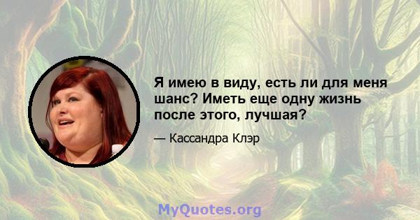 Я имею в виду, есть ли для меня шанс? Иметь еще одну жизнь после этого, лучшая?