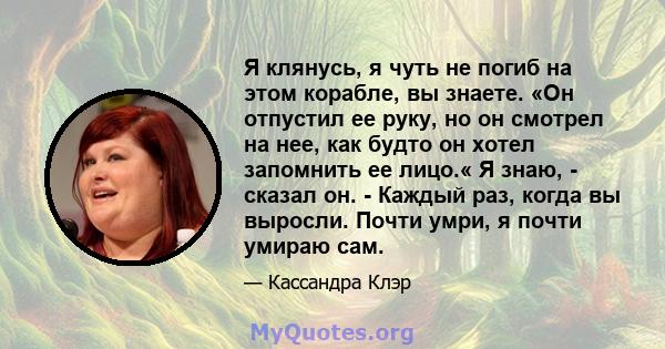 Я клянусь, я чуть не погиб на этом корабле, вы знаете. «Он отпустил ее руку, но он смотрел на нее, как будто он хотел запомнить ее лицо.« Я знаю, - сказал он. - Каждый раз, когда вы выросли. Почти умри, я почти умираю