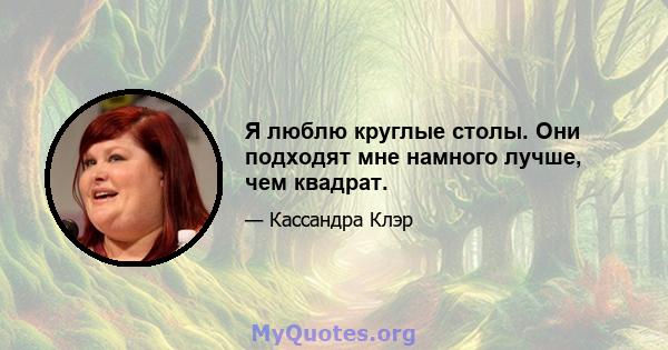 Я люблю круглые столы. Они подходят мне намного лучше, чем квадрат.