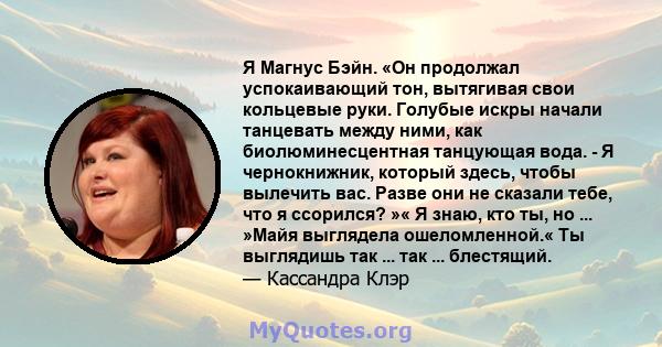 Я Магнус Бэйн. «Он продолжал успокаивающий тон, вытягивая свои кольцевые руки. Голубые искры начали танцевать между ними, как биолюминесцентная танцующая вода. - Я чернокнижник, который здесь, чтобы вылечить вас. Разве