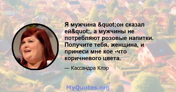Я мужчина "он сказал ей", а мужчины не потребляют розовые напитки. Получите тебя, женщина, и принеси мне кое -что коричневого цвета.
