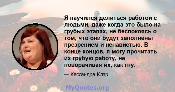 Я научился делиться работой с людьми, даже когда это было на грубых этапах, не беспокоясь о том, что они будут заполнены презрением и ненавистью. В конце концов, я могу прочитать их грубую работу, не поворачивая их, как 