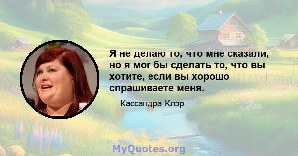 Я не делаю то, что мне сказали, но я мог бы сделать то, что вы хотите, если вы хорошо спрашиваете меня.