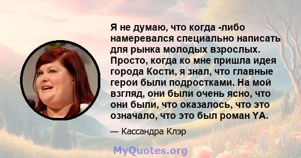 Я не думаю, что когда -либо намеревался специально написать для рынка молодых взрослых. Просто, когда ко мне пришла идея города Кости, я знал, что главные герои были подростками. На мой взгляд, они были очень ясно, что