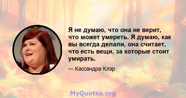 Я не думаю, что она не верит, что может умереть. Я думаю, как вы всегда делали, она считает, что есть вещи, за которые стоит умирать.