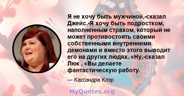 Я не хочу быть мужчиной,-сказал Джейс.-Я хочу быть подростком, наполненным страхом, который не может противостоять своими собственными внутренними демонами и вместо этого выводит его на других людях. «Ну,-сказал Люк ,