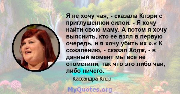 Я не хочу чая, - сказала Клэри с приглушенной силой. - Я хочу найти свою маму. А потом я хочу выяснить, кто ее взял в первую очередь, и я хочу убить их ».« К сожалению, - сказал Ходж, - в данный момент мы все не