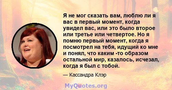 Я не мог сказать вам, люблю ли я вас в первый момент, когда увидел вас, или это было второе или третье или четвертое. Но я помню первый момент, когда я посмотрел на тебя, идущий ко мне и понял, что каким -то образом