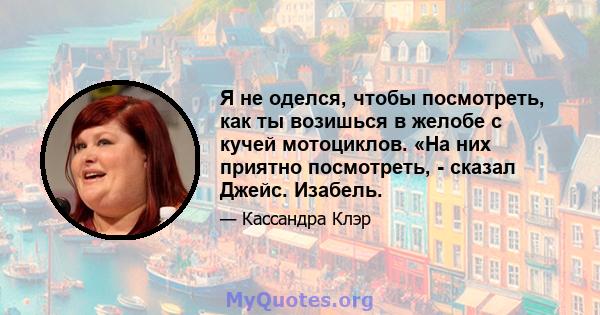 Я не оделся, чтобы посмотреть, как ты возишься в желобе с кучей мотоциклов. «На них приятно посмотреть, - сказал Джейс. Изабель.