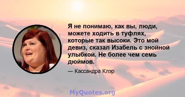 Я не понимаю, как вы, люди, можете ходить в туфлях, которые так высоки. Это мой девиз, сказал Изабель с знойной улыбкой. Не более чем семь дюймов.