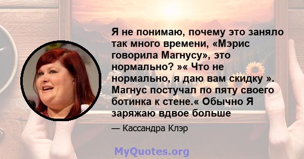 Я не понимаю, почему это заняло так много времени, «Мэрис говорила Магнусу», это нормально? »« Что не нормально, я даю вам скидку ». Магнус постучал по пяту своего ботинка к стене.« Обычно Я заряжаю вдвое больше