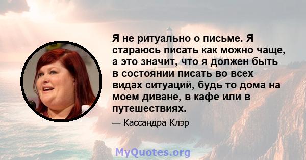 Я не ритуально о письме. Я стараюсь писать как можно чаще, а это значит, что я должен быть в состоянии писать во всех видах ситуаций, будь то дома на моем диване, в кафе или в путешествиях.