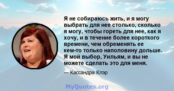 Я не собираюсь жить, и я могу выбрать для нее столько, сколько я могу, чтобы гореть для нее, как я хочу, и в течение более короткого времени, чем обременять ее кем-то только наполовину дольше. Я мой выбор, Уильям, и вы