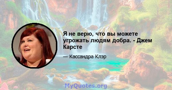 Я не верю, что вы можете угрожать людям добра. - Джем Карсте