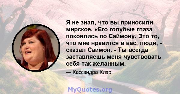 Я не знал, что вы приносили мирское. «Его голубые глаза покоялись по Саймону. Это то, что мне нравится в вас, люди, - сказал Саймон. - Ты всегда заставляешь меня чувствовать себя так желанным.