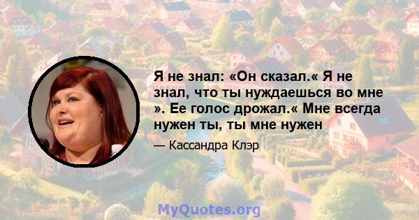 Я не знал: «Он сказал.« Я не знал, что ты нуждаешься во мне ». Ее голос дрожал.« Мне всегда нужен ты, ты мне нужен