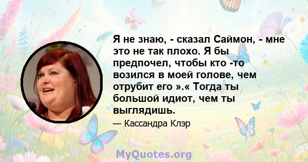 Я не знаю, - сказал Саймон, - мне это не так плохо. Я бы предпочел, чтобы кто -то возился в моей голове, чем отрубит его ».« Тогда ты большой идиот, чем ты выглядишь.