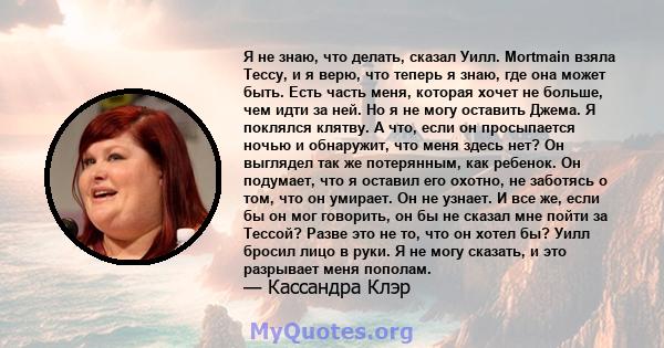 Я не знаю, что делать, сказал Уилл. Mortmain взяла Тессу, и я верю, что теперь я знаю, где она может быть. Есть часть меня, которая хочет не больше, чем идти за ней. Но я не могу оставить Джема. Я поклялся клятву. А