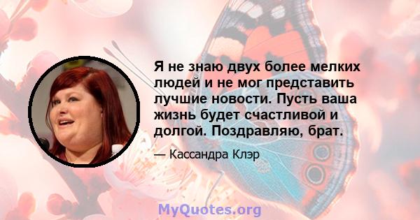 Я не знаю двух более мелких людей и не мог представить лучшие новости. Пусть ваша жизнь будет счастливой и долгой. Поздравляю, брат.