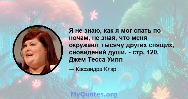 Я не знаю, как я мог спать по ночам, не зная, что меня окружают тысячу других спящих, сновидений души. - стр. 120, Джем Тесса Уилл