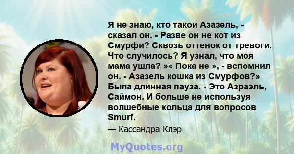 Я не знаю, кто такой Азазель, - сказал он. - Разве он не кот из Смурфи? Сквозь оттенок от тревоги. Что случилось? Я узнал, что моя мама ушла? »« Пока не », - вспомнил он. - Азазель кошка из Смурфов?» Была длинная пауза. 