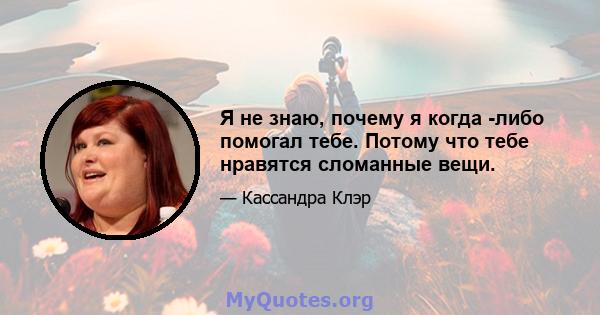 Я не знаю, почему я когда -либо помогал тебе. Потому что тебе нравятся сломанные вещи.