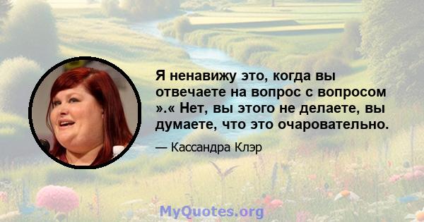 Я ненавижу это, когда вы отвечаете на вопрос с вопросом ».« Нет, вы этого не делаете, вы думаете, что это очаровательно.