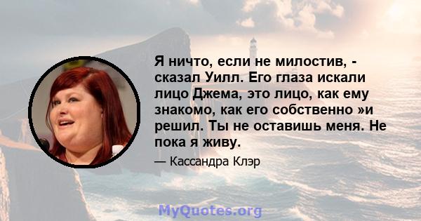 Я ничто, если не милостив, - сказал Уилл. Его глаза искали лицо Джема, это лицо, как ему знакомо, как его собственно »и решил. Ты не оставишь меня. Не пока я живу.